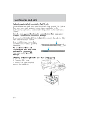 Adjusting automatic transmission fluid levels 
Before adding any fluid, make sure the correct type is used. The type of 
fluid used is normally indicated on the dipstick and also in the 
Lubricant specifications section in the Capacities and specifications 
chapter. 
Use of a non-approved automatic transmission fluid may cause 
internal transmission component damage. 
If necessary, add fluid in 250 mL (1/2 pint) increments through the filler 
tube until the level is correct. 
If an overfill occurs, excess fluid 
should be removed by a qualified 
technician. 
ADD COLD HOT DO NOT ADD 
An overfill condition of 
transmission fluid may cause 
shift and/or engagement 
DON'T ADD IF IN CROSSHATCHED AREA • CHECK WHEN HOT IDLING IN PARK 
concerns and/or possible 
damage. 
Checking and adding transfer case fluid (if equipped) 
1. Clean the filler plug. 
2. Remove the filler plug and 
inspect the fluid level. 
Maintenance and care 
174 
 