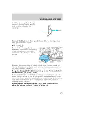 3. Add only enough fluid through 
the filler opening so that the fluid 
level is at the bottom of the 
opening. 
Maintenance and care 
Use only fluid that meets Ford specifications. Refer to the Capacities 
and specifications chapter. 
BATTERY 
Your vehicle is equipped with a 
Motorcraft maintenance-free battery 
which normally does not require 
additional water during its life of 
service. 
However, for severe usage or in high temperature climates, check the 
battery electrolyte level. Refer to the scheduled maintenance guide for 
the service interval schedules. 
Keep the electrolyte level in each cell up to the “level indicator”. 
Do not overfill the battery cells. 
If the electrolyte level in the battery is low, you can add plain tap water 
to the battery, as long as you do not use hard water (water with a high 
mineral or alkali content). If possible, however, try to only fill the battery 
cells with distilled water. If the battery needs water often, have the 
charging system checked. 
If your battery has a cover/shield, make sure it is reinstalled 
after the battery has been cleaned or replaced. 
175 
 