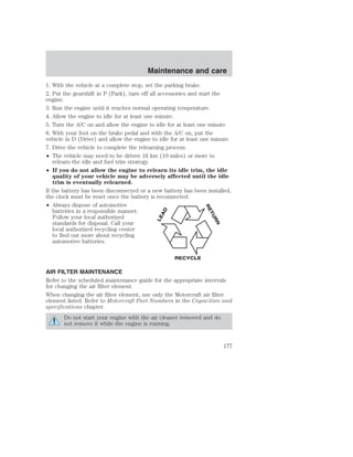 Maintenance and care 
1. With the vehicle at a complete stop, set the parking brake. 
2. Put the gearshift in P (Park), turn off all accessories and start the 
engine. 
3. Run the engine until it reaches normal operating temperature. 
4. Allow the engine to idle for at least one minute. 
5. Turn the A/C on and allow the engine to idle for at least one minute. 
6. With your foot on the brake pedal and with the A/C on, put the 
vehicle in D (Drive) and allow the engine to idle for at least one minute. 
7. Drive the vehicle to complete the relearning process. 
• The vehicle may need to be driven 16 km (10 miles) or more to 
relearn the idle and fuel trim strategy. 
• If you do not allow the engine to relearn its idle trim, the idle 
quality of your vehicle may be adversely affected until the idle 
trim is eventually relearned. 
If the battery has been disconnected or a new battery has been installed, 
the clock must be reset once the battery is reconnected. 
• Always dispose of automotive 
batteries in a responsible manner. 
Follow your local authorized 
standards for disposal. Call your 
local authorized recycling center 
to find out more about recycling 
automotive batteries. 
LEAD 
RETURN 
RECYCLE 
AIR FILTER MAINTENANCE 
Refer to the scheduled maintenance guide for the appropriate intervals 
for changing the air filter element. 
When changing the air filter element, use only the Motorcraft air filter 
element listed. Refer to Motorcraft Part Numbers in the Capacities and 
specifications chapter. 
Do not start your engine with the air cleaner removed and do 
not remove it while the engine is running. 
177 
 