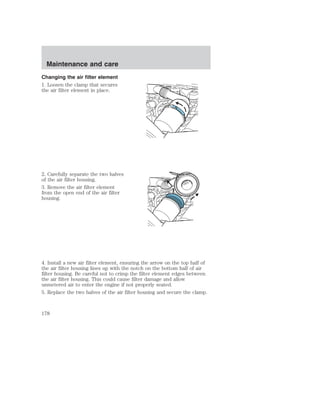 Maintenance and care 
Changing the air filter element 
1. Loosen the clamp that secures 
the air filter element in place. 
2. Carefully separate the two halves 
of the air filter housing. 
3. Remove the air filter element 
from the open end of the air filter 
housing. 
4. Install a new air filter element, ensuring the arrow on the top half of 
the air filter housing lines up with the notch on the bottom half of air 
filter housing. Be careful not to crimp the filter element edges between 
the air filter housing. This could cause filter damage and allow 
unmetered air to enter the engine if not properly seated. 
5. Replace the two halves of the air filter housing and secure the clamp. 
178 
 