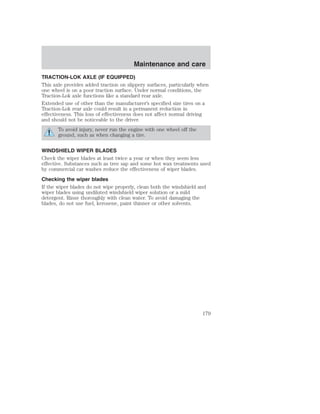Maintenance and care 
TRACTION-LOK AXLE (IF EQUIPPED) 
This axle provides added traction on slippery surfaces, particularly when 
one wheel is on a poor traction surface. Under normal conditions, the 
Traction-Lok axle functions like a standard rear axle. 
Extended use of other than the manufacturer’s specified size tires on a 
Traction-Lok rear axle could result in a permanent reduction in 
effectiveness. This loss of effectiveness does not affect normal driving 
and should not be noticeable to the driver. 
To avoid injury, never run the engine with one wheel off the 
ground, such as when changing a tire. 
WINDSHIELD WIPER BLADES 
Check the wiper blades at least twice a year or when they seem less 
effective. Substances such as tree sap and some hot wax treatments used 
by commercial car washes reduce the effectiveness of wiper blades. 
Checking the wiper blades 
If the wiper blades do not wipe properly, clean both the windshield and 
wiper blades using undiluted windshield wiper solution or a mild 
detergent. Rinse thoroughly with clean water. To avoid damaging the 
blades, do not use fuel, kerosene, paint thinner or other solvents. 
179 
 