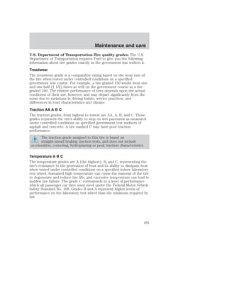 Maintenance and care 
U.S. Department of Transportation-Tire quality grades: The U.S. 
Department of Transportation requires Ford to give you the following 
information about tire grades exactly as the government has written it. 
Treadwear 
The treadwear grade is a comparative rating based on the wear rate of 
the tire when tested under controlled conditions on a specified 
government test course. For example, a tire graded 150 would wear one 
and one-half (1 1/2) times as well on the government course as a tire 
graded 100. The relative performance of tires depends upon the actual 
conditions of their use, however, and may depart significantly from the 
norm due to variations in driving habits, service practices, and 
differences in road characteristics and climate. 
Traction AA A B C 
The traction grades, from highest to lowest are AA, A, B, and C. Those 
grades represent the tire’s ability to stop on wet pavement as measured 
under controlled conditions on specified government test surfaces of 
asphalt and concrete. A tire marked C may have poor traction 
performance. 
The traction grade assigned to this tire is based on 
straight-ahead braking traction tests, and does not include 
acceleration, cornering, hydroplaning or peak traction characteristics. 
Temperature A B C 
The temperature grades are A (the highest), B, and C, representing the 
tire’s resistance to the generation of heat and its ability to dissipate heat 
when tested under controlled conditions on a specified indoor laboratory 
test wheel. Sustained high temperature can cause the material of the tire 
to degenerate and reduce tire life, and excessive temperature can lead to 
sudden tire failure. The grade C corresponds to a level of performance 
which all passenger car tires must meet under the Federal Motor Vehicle 
Safety Standard No. 109. Grades B and A represent higher levels of 
performance on the laboratory test wheel than the minimum required by 
law. 
181 
 