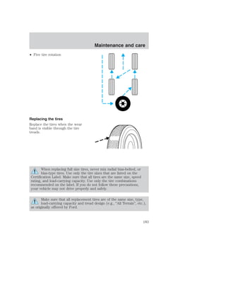 • Five tire rotation 
Replacing the tires 
Replace the tires when the wear 
band is visible through the tire 
treads. 
When replacing full size tires, never mix radial bias-belted, or 
bias-type tires. Use only the tire sizes that are listed on the 
Certification Label. Make sure that all tires are the same size, speed 
rating, and load-carrying capacity. Use only the tire combinations 
recommended on the label. If you do not follow these precautions, 
your vehicle may not drive properly and safely. 
Make sure that all replacement tires are of the same size, type, 
load-carrying capacity and tread design (e.g., “All Terrain”, etc.), 
as originally offered by Ford. 
Maintenance and care 
183 
 