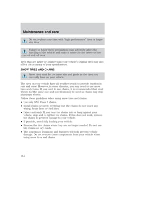 Maintenance and care 
Do not replace your tires with “high performance” tires or larger 
size tires. 
Failure to follow these precautions may adversely affect the 
handling of the vehicle and make it easier for the driver to lose 
control and roll over. 
Tires that are larger or smaller than your vehicle’s original tires may also 
affect the accuracy of your speedometer. 
SNOW TIRES AND CHAINS 
Snow tires must be the same size and grade as the tires you 
currently have on your vehicle. 
The tires on your vehicle have all weather treads to provide traction in 
rain and snow. However, in some climates, you may need to use snow 
tires and chains. If you need to use chains, it is recommended that steel 
wheels (of the same size and specifications) be used as chains may chip 
aluminum wheels. 
Follow these guidelines when using snow tires and chains: 
• Use only SAE Class S chains. 
• Install chains securely, verifying that the chains do not touch any 
wiring, brake lines or fuel lines. 
• Drive cautiously. If you hear the chains rub or bang against your 
vehicle, stop and re-tighten the chains. If this does not work, remove 
the chains to prevent damage to your vehicle. 
• If possible, avoid fully loading your vehicle. 
• Remove the tire chains when they are no longer needed. Do not use 
tire chains on dry roads. 
• The suspension insulation and bumpers will help prevent vehicle 
damage. Do not remove these components from your vehicle when 
using snow tires and chains. 
184 
 