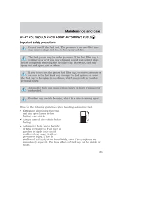 Maintenance and care 
WHAT YOU SHOULD KNOW ABOUT AUTOMOTIVE FUELS 
Important safety precautions 
Do not overfill the fuel tank. The pressure in an overfilled tank 
may cause leakage and lead to fuel spray and fire. 
The fuel system may be under pressure. If the fuel filler cap is 
venting vapor or if you hear a hissing sound, wait until it stops 
before completely removing the fuel filler cap. Otherwise, fuel may 
spray out and injure you or others. 
If you do not use the proper fuel filler cap, excessive pressure or 
vacuum in the fuel tank may damage the fuel system or cause 
the fuel cap to disengage in a collision, which may result in possible 
personal injury. 
Automotive fuels can cause serious injury or death if misused or 
mishandled. 
Gasoline may contain benzene, which is a cancer-causing agent. 
Observe the following guidelines when handling automotive fuel: 
• Extinguish all smoking materials 
and any open flames before 
fueling your vehicle. 
• Always turn off the vehicle before 
fueling. 
• Automotive fuels can be harmful 
or fatal if swallowed. Fuel such as 
gasoline is highly toxic and if 
swallowed can cause death or 
permanent injury. If fuel is 
swallowed, call a physician immediately, even if no symptoms are 
immediately apparent. The toxic effects of fuel may not be visible for 
hours. 
185 
 