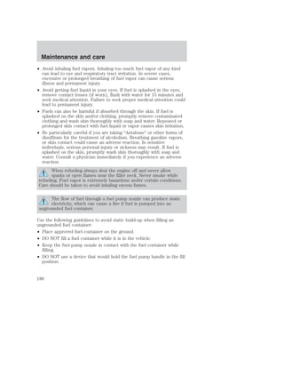 Maintenance and care 
• Avoid inhaling fuel vapors. Inhaling too much fuel vapor of any kind 
can lead to eye and respiratory tract irritation. In severe cases, 
excessive or prolonged breathing of fuel vapor can cause serious 
illness and permanent injury. 
• Avoid getting fuel liquid in your eyes. If fuel is splashed in the eyes, 
remove contact lenses (if worn), flush with water for 15 minutes and 
seek medical attention. Failure to seek proper medical attention could 
lead to permanent injury. 
• Fuels can also be harmful if absorbed through the skin. If fuel is 
splashed on the skin and/or clothing, promptly remove contaminated 
clothing and wash skin thoroughly with soap and water. Repeated or 
prolonged skin contact with fuel liquid or vapor causes skin irritation. 
• Be particularly careful if you are taking “Antabuse” or other forms of 
disulfiram for the treatment of alcoholism. Breathing gasoline vapors, 
or skin contact could cause an adverse reaction. In sensitive 
individuals, serious personal injury or sickness may result. If fuel is 
splashed on the skin, promptly wash skin thoroughly with soap and 
water. Consult a physician immediately if you experience an adverse 
reaction. 
When refueling always shut the engine off and never allow 
sparks or open flames near the filler neck. Never smoke while 
refueling. Fuel vapor is extremely hazardous under certain conditions. 
Care should be taken to avoid inhaling excess fumes. 
The flow of fuel through a fuel pump nozzle can produce static 
electricity, which can cause a fire if fuel is pumped into an 
ungrounded fuel container. 
Use the following guidelines to avoid static build-up when filling an 
ungrounded fuel container: 
• Place approved fuel container on the ground. 
• DO NOT fill a fuel container while it is in the vehicle. 
• Keep the fuel pump nozzle in contact with the fuel container while 
filling. 
• DO NOT use a device that would hold the fuel pump handle in the fill 
position. 
186 
 