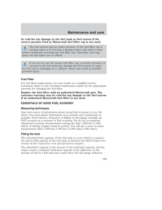 Maintenance and care 
be void for any damage to the fuel tank or fuel system if the 
correct genuine Ford or Motorcraft fuel filler cap is not used. 
The fuel system may be under pressure. If the fuel filler cap is 
venting vapor or if you hear a hissing sound, wait until it stops 
before completely removing the fuel filler cap. Otherwise, fuel may 
spray out and injure you or others. 
If you do not use the proper fuel filler cap, excessive pressure or 
vacuum in the fuel tank may damage the fuel system or cause 
the fuel cap to disengage in a collision, which may result in possible 
personal injury. 
Fuel Filter 
For fuel filter replacement, see your dealer or a qualified service 
technician. Refer to the scheduled maintenance guide for the appropriate 
intervals for changing the fuel filter. 
Replace the fuel filter with an authorized Motorcraft part. The 
customer warranty may be void for any damage to the fuel system 
if an authorized Motorcraft fuel filter is not used. 
ESSENTIALS OF GOOD FUEL ECONOMY 
Measuring techniques 
Your best source of information about actual fuel economy is you, the 
driver. You must gather information as accurately and consistently as 
possible. Fuel expense, frequency of fillups or fuel gauge readings are 
NOT accurate as a measure of fuel economy. We do not recommend 
taking fuel economy measurements during the first 1 600 km (1 000 
miles) of driving (engine break-in period). You will get a more accurate 
measurement after 3 000 km–5 000 km (2 000 miles-3 000 miles). 
Filling the tank 
The advertised fuel capacity of the fuel tank on your vehicle is equal to 
the rated refill capacity of the fuel tank as listed in the Refill Capacities 
section of the Capacities and specifications chapter. 
The advertised capacity is the amount of the indicated capacity and the 
empty reserve combined. Indicated capacity is the difference in the 
amount of fuel in a full tank and a tank when the fuel gauge indicates 
189 
 