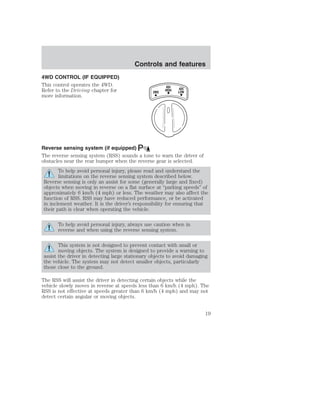 4WD CONTROL (IF EQUIPPED) 
This control operates the 4WD. 
Refer to the Driving chapter for 
more information. 
Controls and features 
4X4 
2WD HIGH 
4X4 
LOW 
Reverse sensing system (if equipped) 
The reverse sensing system (RSS) sounds a tone to warn the driver of 
obstacles near the rear bumper when the reverse gear is selected. 
To help avoid personal injury, please read and understand the 
limitations on the reverse sensing system described below. 
Reverse sensing is only an assist for some (generally large and fixed) 
objects when moving in reverse on a flat surface at “parking speeds” of 
approximately 6 km/h (4 mph) or less. The weather may also affect the 
function of RSS. RSS may have reduced performance, or be activated 
in inclement weather. It is the driver’s responsibility for ensuring that 
their path is clear when operating the vehicle. 
To help avoid personal injury, always use caution when in 
reverse and when using the reverse sensing system. 
This system is not designed to prevent contact with small or 
moving objects. The system is designed to provide a warning to 
assist the driver in detecting large stationary objects to avoid damaging 
the vehicle. The system may not detect smaller objects, particularly 
those close to the ground. 
The RSS will assist the driver in detecting certain objects while the 
vehicle slowly moves in reverse at speeds less than 6 km/h (4 mph). The 
RSS is not effective at speeds greater than 6 km/h (4 mph) and may not 
detect certain angular or moving objects. 
19 
 