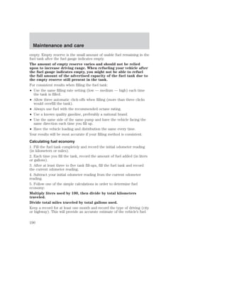 Maintenance and care 
empty. Empty reserve is the small amount of usable fuel remaining in the 
fuel tank after the fuel gauge indicates empty. 
The amount of empty reserve varies and should not be relied 
upon to increase driving range. When refueling your vehicle after 
the fuel gauge indicates empty, you might not be able to refuel 
the full amount of the advertised capacity of the fuel tank due to 
the empty reserve still present in the tank. 
For consistent results when filling the fuel tank: 
• Use the same filling rate setting (low — medium — high) each time 
the tank is filled. 
• Allow three automatic click-offs when filling (more than three clicks 
would overfill the tank). 
• Always use fuel with the recommended octane rating. 
• Use a known quality gasoline, preferably a national brand. 
• Use the same side of the same pump and have the vehicle facing the 
same direction each time you fill up. 
• Have the vehicle loading and distribution the same every time. 
Your results will be most accurate if your filling method is consistent. 
Calculating fuel economy 
1. Fill the fuel tank completely and record the initial odometer reading 
(in kilometers or miles). 
2. Each time you fill the tank, record the amount of fuel added (in liters 
or gallons). 
3. After at least three to five tank fill-ups, fill the fuel tank and record 
the current odometer reading. 
4. Subtract your initial odometer reading from the current odometer 
reading. 
5. Follow one of the simple calculations in order to determine fuel 
economy: 
Multiply liters used by 100, then divide by total kilometers 
traveled. 
Divide total miles traveled by total gallons used. 
Keep a record for at least one month and record the type of driving (city 
or highway). This will provide an accurate estimate of the vehicle’s fuel 
190 
 