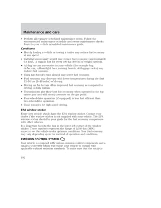 Maintenance and care 
• Perform all regularly scheduled maintenance items. Follow the 
recommended maintenance schedule and owner maintenance checks 
found in your vehicle scheduled maintenance guide. 
Conditions 
• Heavily loading a vehicle or towing a trailer may reduce fuel economy 
at any speed. 
• Carrying unnecessary weight may reduce fuel economy (approximately 
0.4 km/L [1 mpg] is lost for every 180 kg [400 lb] of weight carried). 
• Adding certain accessories to your vehicle (for example bug 
deflectors, rollbars/light bars, running boards, ski/luggage racks) may 
reduce fuel economy. 
• Using fuel blended with alcohol may lower fuel economy. 
• Fuel economy may decrease with lower temperatures during the first 
12–16 km (8–10 miles) of driving. 
• Driving on flat terrain offers improved fuel economy as compared to 
driving on hilly terrain. 
• Transmissions give their best fuel economy when operated in the top 
cruise gear and with steady pressure on the gas pedal. 
• Four-wheel-drive operation (if equipped) is less fuel efficient than 
two-wheel-drive operation. 
• Close windows for high speed driving. 
EPA window sticker 
Every new vehicle should have the EPA window sticker. Contact your 
dealer if the window sticker is not supplied with your vehicle. The EPA 
window sticker should be your guide for the fuel economy comparisons 
with other vehicles. 
It is important to note the box in the lower left corner of the window 
sticker. These numbers represent the Range of L/100 km (MPG) 
expected on the vehicle under optimum conditions. Your fuel economy 
may vary depending upon the method of operation and conditions. 
EMISSION CONTROL SYSTEM 
Your vehicle is equipped with various emission control components and a 
catalytic converter which will enable your vehicle to comply with 
applicable exhaust emission standards. To make sure that the catalytic 
192 
 
