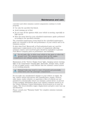 Maintenance and care 
converter and other emission control components continue to work 
properly: 
• Use only the specified fuel listed. 
• Avoid running out of fuel. 
• Do not turn off the ignition while your vehicle is moving, especially at 
high speeds. 
• Have the items listed in your scheduled maintenance guide performed 
according to the specified schedule. 
The scheduled maintenance items listed in the scheduled maintenance 
guide are essential to the life and performance of your vehicle and to its 
emissions system. 
If other than Ford, Motorcraft or Ford-authorized parts are used for 
maintenance replacements or for service of components affecting 
emission control, such non-Ford parts should be equivalent to genuine 
Ford Motor Company parts in performance and durability. 
Do not park, idle, or drive your vehicle in dry grass or other dry 
ground cover. The emission system heats up the engine 
compartment and exhaust system, which can start a fire. 
Illumination of the “Service Engine Soon” light, charging system warning 
light or the temperature warning light, fluid leaks, strange odors, smoke 
or loss of engine power, could indicate that the emission control system 
is not working properly. 
Exhaust leaks may result in entry of harmful and potentially 
lethal fumes into the passenger compartment. 
Do not make any unauthorized changes to your vehicle or engine. By 
law, vehicle owners and anyone who manufactures, repairs, services, 
sells, leases, trades vehicles, or supervises a fleet of vehicles are not 
permitted to intentionally remove an emission control device or prevent 
it from working. Information about your vehicle’s emission system is on 
the Vehicle Emission Control Information Decal located on or near the 
engine. This decal identifies engine displacement and gives some tune up 
specifications. 
Please consult your “Warranty Guide” for complete emission warranty 
information. 
193 
 