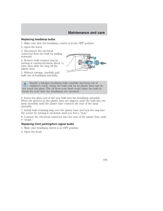 Maintenance and care 
Replacing headlamp bulbs 
1. Make sure that the headlamp control is in the OFF position. 
2. Open the hood. 
3. Disconnect the electrical 
connector from the bulb by pulling 
rearward. 
4. Remove bulb retainer ring by 
turning it counterclockwise about 1⁄4 
turn, then slide the ring off the 
plastic base. 
5. Without turning, carefully pull 
bulb out of headlamp assembly. 
Handle a halogen headlamp bulb carefully and keep out of 
children’s reach. Grasp the bulb only by its plastic base and do 
not touch the glass. The oil from your hand could cause the bulb to 
break the next time the headlamps are operated. 
6. Insert the glass end of the new bulb into the headlamp assembly. 
When the grooves in the plastic base are aligned, push the bulb into the 
lamp assembly until the plastic base contacts the rear of the lamp 
assembly. 
7. Install bulb retaining ring over the plastic base and lock the ring into 
the socket by turning it clockwise until you feel a “stop.” 
8. Connect the electrical connector into the rear of the plastic base until 
it “snaps.” 
Replacing front parking/turn signal bulbs 
1. Make sure headlamp switch is in OFF position. 
2. Open the hood. 
195 
 