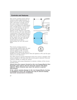 The reverse sensing system detects 
obstacles within approximately 1.8 
meters (5.9 ft.) of the rear bumper 
with a decreased coverage area at 
the outer corners of the bumper, 
(refer to the figures for approximate 
zone coverage areas). As you move 
closer to the obstacle, the rate of 
the tone increases. When the 
distance to the obstacle is less than 
25.0 cm (10 in.), the tone will sound 
continuously. If the system detects a 
stationary or receding object further 
than 25.0 cm (10 in.) from the side 
of the vehicle, the tone will sound 
for only three seconds. Once the 
system detects an object 
approaching, the tone will sound 
again. 
The reverse sensing system is 
automatically enabled when the gear 
OFF 
selector is placed in R (Reverse) 
and the ignition is ON. A reverse 
sensing control allows the driver to 
disable the reverse sensing system when the ignition is ON, and the gear 
selector is in R (Reverse). 
The OFF indicator remains illuminated when the system is disabled. The 
system defaults to ON every time the reverse gear is selected. Press the 
control to disable or enable the system. 
The indicator will remain illuminated to indicate a failure of the reverse 
sensing system. 
Always keep the sensors (located on the rear bumper/fascia) free 
from dirt, snow and ice (do not clean the sensors with sharp 
objects). These elements may cause the system to operate 
inaccurately. 
If the vehicle sustains damage to the rear bumper/fascia, leaving 
it misaligned or bent, the sensing zone may be altered causing 
inaccurate measurement of obstacles. 
Controls and features 
20 
 