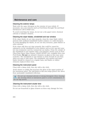 Maintenance and care 
Cleaning the exterior lamps 
Wash with the same detergent as the exterior of your vehicle. If 
necessary, use a tar remover such as Ford Extra Strength Tar and Road 
Oil Remover (B7A-19520–AA). 
To avoid scratching the lamps, do not use a dry paper towel, chemical 
solvents or abrasive cleaners. 
Cleaning the wiper blades, windshield and rear window 
If the wiper blades do not wipe properly, clean the wiper blade rubber 
element with undiluted windshield washer solution or a mild detergent. 
To avoid damaging the blades, do not use fuel, kerosene, paint thinner or 
other solvents. 
If the wiper still does not wipe properly, this could be caused by 
substances on the windshield or rear window such as tree sap and some 
hot wax treatments used by commercial car washes. Clean the outside of 
the windshield or rear window with a non-abrasive cleaner such as Ford 
Ultra-Clear Spray Glass Cleaner, (E4AZ-19C507–AA), available from your 
Ford Dealer. Do not use abrasive cleansers on glass as they may cause 
scratches. The windshield or rear window is clean if beads do not form 
when you rinse it with water. The windshield, rear window and wiper 
blades should be cleaned on a regular basis, and blades or rubber 
elements replaced when worn. 
Cleaning the instrument panel 
Clean with a damp cloth, then dry with a dry cloth. 
Avoid cleaner or polish that increases the gloss of the upper portion of 
the instrument panel. The dull finish in this area helps protect the driver 
from undesirable windshield reflection. 
Do not use chemical solvents or strong detergents when cleaning 
the steering wheel or instrument panel to avoid contamination of 
the air bag system. 
Cleaning the instrument cluster lens 
Clean with a damp cloth, then dry with a dry cloth. 
Do not use household or glass cleaners as these may damage the lens. 
202 
 