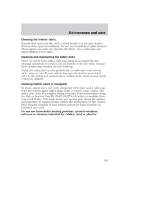 Maintenance and care 
Cleaning the interior fabric 
Remove dust and loose dirt with a whisk broom or a vacuum cleaner. 
Remove fresh spots immediately. Do not use household or glass cleaners. 
These agents can stain and discolor the fabric. Use a mild soap and 
water solution if necessary. 
Cleaning and maintaining the safety belts 
Clean the safety belts with a mild soap solution recommended for 
cleaning upholstery or carpets. Do not bleach or dye the belts, because 
these actions may weaken the belt webbing. 
Check the safety belt system periodically to make sure there are no 
nicks, wear or cuts. If your vehicle has been involved in an accident, 
refer to the Safety belt maintenance section in the Seating and safety 
restraints chapter. 
Cleaning leather seats (if equipped) 
To clean, simply use a soft cloth dampened with water and a mild soap. 
Wipe the leather again with a damp cloth to remove soap residue. Dry 
with a soft cloth. For tougher soiling concerns, Ford recommends using 
the Deluxe Leather Care Kit F8AZ-19G253–AA, which is available from 
your Ford Dealer. This mild cleaner and special pad, cleans the leather 
and maintains its natural beauty. Follow the instructions on the cleaner 
label. Regular cleaning of your leather upholstery helps maintain its 
resiliency and color. 
Do not use household cleaning products, alcohol solutions, 
solvents or cleaners intended for rubber, vinyl or plastics. 
203 
 