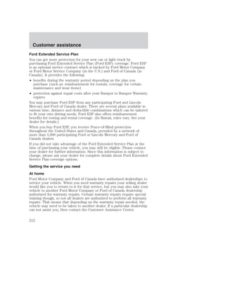 Customer assistance 
Ford Extended Service Plan 
You can get more protection for your new car or light truck by 
purchasing Ford Extended Service Plan (Ford ESP) coverage. Ford ESP 
is an optional service contract which is backed by Ford Motor Company 
or Ford Motor Service Company (in the U.S.) and Ford of Canada (in 
Canada). It provides the following: 
• benefits during the warranty period depending on the plan you 
purchase (such as: reimbursement for rentals; coverage for certain 
maintenance and wear items) 
• protection against repair costs after your Bumper to Bumper Warranty 
expires 
You may purchase Ford ESP from any participating Ford and Lincoln 
Mercury and Ford of Canada dealer. There are several plans available in 
various time, distance and deductible combinations which can be tailored 
to fit your own driving needs. Ford ESP also offers reimbursement 
benefits for towing and rental coverage. (In Hawaii, rules vary. See your 
dealer for details.) 
When you buy Ford ESP, you receive Peace-of-Mind protection 
throughout the United States and Canada, provided by a network of 
more than 5,000 participating Ford or Lincoln Mercury and Ford of 
Canada dealers. 
If you did not take advantage of the Ford Extended Service Plan at the 
time of purchasing your vehicle, you may still be eligible. Please contact 
your dealer for further information. Since this information is subject to 
change, please ask your dealer for complete details about Ford Extended 
Service Plan coverage options. 
Getting the service you need 
At home 
Ford Motor Company and Ford of Canada have authorized dealerships to 
service your vehicle. When you need warranty repairs your selling dealer 
would like you to return to it for that service, but you may also take your 
vehicle to another Ford Motor Company or Ford of Canada dealership 
authorized for warranty repairs. Certain warranty repairs require special 
training though, so not all dealers are authorized to perform all warranty 
repairs. That means that depending on the warranty repair needed, the 
vehicle may need to be taken to another dealer. If a particular dealership 
can not assist you, then contact the Customer Assistance Center. 
212 
 