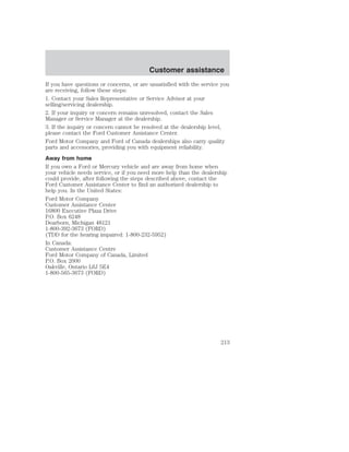 Customer assistance 
If you have questions or concerns, or are unsatisfied with the service you 
are receiving, follow these steps: 
1. Contact your Sales Representative or Service Advisor at your 
selling/servicing dealership. 
2. If your inquiry or concern remains unresolved, contact the Sales 
Manager or Service Manager at the dealership. 
3. If the inquiry or concern cannot be resolved at the dealership level, 
please contact the Ford Customer Assistance Center. 
Ford Motor Company and Ford of Canada dealerships also carry quality 
parts and accessories, providing you with equipment reliability. 
Away from home 
If you own a Ford or Mercury vehicle and are away from home when 
your vehicle needs service, or if you need more help than the dealership 
could provide, after following the steps described above, contact the 
Ford Customer Assistance Center to find an authorized dealership to 
help you. In the United States: 
Ford Motor Company 
Customer Assistance Center 
16800 Executive Plaza Drive 
P.O. Box 6248 
Dearborn, Michigan 48121 
1-800-392-3673 (FORD) 
(TDD for the hearing impaired: 1-800-232-5952) 
In Canada: 
Customer Assistance Centre 
Ford Motor Company of Canada, Limited 
P.O. Box 2000 
Oakville, Ontario L6J 5E4 
1-800-565-3673 (FORD) 
213 
 