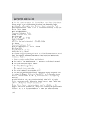 Customer assistance 
If you own a Lincoln vehicle and are away from home when your vehicle 
needs service, or if you need more help than the dealership could 
provide, after following the steps described above, contact the Ford 
Customer Assistance Center to find an authorized dealership to help you. 
In the United States: 
Ford Motor Company 
Customer Assistance Center 
16800 Executive Plaza Drive 
P.O. Box 6248 
Dearborn, Michigan 48121 
1-800-521-4140 
(TDD for the hearing impaired: 1-800-232-5952) 
In Canada: 
Customer Assistance Centre 
Ford Motor Company of Canada, Limited 
P.O. Box 2000 
Oakville, Ontario L6J 5E4 
1-800-565-3673 (FORD) 
In order to help you service your Ford or Lincoln Mercury vehicle, please 
have the following information available when contacting a Customer 
Assistance Center: 
• Your telephone number (home and business) 
• The name of the dealer and the city where the dealership is located 
• The year and make of your vehicle 
• The date of vehicle purchase 
• The current odometer reading 
• The vehicle identification number (VIN) 
If you still have a complaint involving a warranty dispute, you may wish 
to contact the Dispute Settlement Board (U.S.) or the Canadian Motor 
Vehicle Arbitration Plan (CAMVAP), available in all of Canada (except 
Quebec). 
In some states (in the U.S.) you must directly notify Ford in writing 
before pursuing remedies under your state’s warranty laws. Ford is also 
allowed a final repair attempt in some states. 
In the United States, a warranty dispute must be submitted to the 
Dispute Settlement Board before taking action under the Magnuson-Moss 
Warranty Act, or to the extent allowed by state law, before pursuing 
214 
 