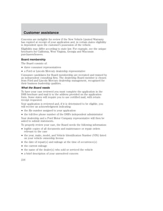 Customer assistance 
Concerns are ineligible for review if the New Vehicle Limited Warranty 
has expired at receipt of your application and, in certain states eligibility 
is dependent upon the customer’s possession of the vehicle. 
Eligibility may differ according to state law. For example, see the unique 
brochures for California, West Virginia, Georgia and Wisconsin 
purchasers/lessees. 
Board membership 
The Board consists of: 
• three consumer representatives 
• a Ford or Lincoln Mercury dealership representative 
Consumer candidates for Board membership are recruited and trained by 
an independent consulting firm. The dealership Board member is chosen 
from Ford and Lincoln Mercury dealership management, recognized for 
their business leadership qualities. 
What the Board needs 
To have your case reviewed you must complete the application in the 
DSB brochure and mail it to the address provided on the application 
form. Some states will require you to use certified mail, with return 
receipt requested. 
Your application is reviewed and, if it is determined to be eligible, you 
will receive an acknowledgment indicating: 
• the file number assigned to your application 
• the toll-free phone number of the DSB’s independent administrator 
Your dealership and a Ford Motor Company representative will then be 
asked to submit statements. 
To properly review your case, the Board needs the following information: 
• legible copies of all documents and maintenance or repair orders 
relevant to the case 
• the year, make, model, and Vehicle Identification Number (VIN) listed 
on your vehicle ownership license 
• the date of repair(s) and mileage at the time of occurrence(s) 
• the current mileage 
• the name of the dealer(s) who sold or serviced the vehicle 
• a brief description of your unresolved concern 
216 
 