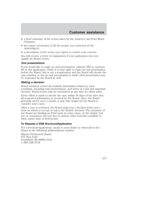 Customer assistance 
• a brief summary of the action taken by the dealer(s) and Ford Motor 
Company 
• the names (if known) of all the people you contacted at the 
dealership(s) 
• a description of the action you expect to resolve your concern 
You will receive a letter of explanation if your application does not 
qualify for Board review. 
Oral presentations 
If you would like to make an oral presentation, indicate YES to question 
#6 on the application. While it is your right to make an oral presentation 
before the Board, this is not a requirement and the Board will decide the 
case whether or not an oral presentation is made. Oral presentation may 
be requested by the Board as well. 
Making a decision 
Board members review all available information related to each 
complaint, including oral presentations, and arrive at a fair and impartial 
decision. Board review may be terminated at any time by either party. 
Every effort is made to decide the case within 40 days of the date that 
all requested information is received by the Board. Since the Board 
generally meets once a month, it may take longer for the Board to 
consider some cases. 
After a case is reviewed, the Board mails you a decision letter and a 
form on which to accept or reject the Board’s decision. The decisions of 
the Board are binding on Ford (and, in some cases, on the dealer) but 
not on consumers who are free to pursue other remedies available to 
them under state or federal law. 
To Request a DSB Brochure/Application 
For a brochure/application, speak to your dealer or write/call to the 
Board at the following address/phone number: 
Dispute Settlement Board 
P.O. Box 5120 
Southfield, MI 48086–5120 
1–800–428–3718 
217 
 