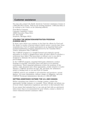 Customer assistance 
You may also contact the North American Customer Assistance Center at 
1-800-392-3673 (Ford), TDD for the hearing impaired: 1-800-232-5952 or 
by writing to the Center at the following address: 
Ford Motor Company 
Customer Assistance Center 
16800 Executive Plaza Drive 
P.O. Box 6248 
Dearborn, Michigan 48121 
UTILIZING THE MEDIATION/ARBITRATION PROGRAM 
(CANADA ONLY) 
In those cases where you continue to feel that the efforts by Ford and 
the dealer to resolve a factory-related vehicle service concern have been 
unsatisfactory, Ford of Canada participates in an impartial third party 
mediation/arbitration program administered by the Canadian Motor 
Vehicle Arbitration Plan (CAMVAP). 
The CAMVAP program is a straight-forward and relatively speedy 
alternative to resolve a disagreement when all other efforts to produce a 
settlement have failed. This procedure is without cost to you and is 
designed to eliminate the need for lengthy and expensive legal 
proceedings. 
In the CAMVAP program, impartial third-party arbitrators conduct 
hearings at mutually convenient times and places in an informal 
environment. These impartial arbitrators review the positions of the 
parties, make decisions and, when appropriate, render awards to resolve 
disputes. CAMVAP decisions are fast, fair, and final; the arbitrator’s 
award is binding both to you and Ford of Canada. 
CAMVAP services are available in all territories and provinces, except 
Quebec. For more information, without charge or obligation, call your 
CAMVAP Provincial Administrator directly at 1-800-207-0685. 
GETTING ASSISTANCE OUTSIDE THE U.S. AND CANADA 
Before exporting your vehicle to a foreign country, contact the 
appropriate foreign embassy or consulate. These officials can inform you 
of local vehicle registration regulations and where to find unleaded fuel. 
If you cannot find unleaded fuel or can only get fuel with an anti-knock 
index lower than is recommended for your vehicle, contact a district or 
owner relations/customer assistance office. 
218 
 