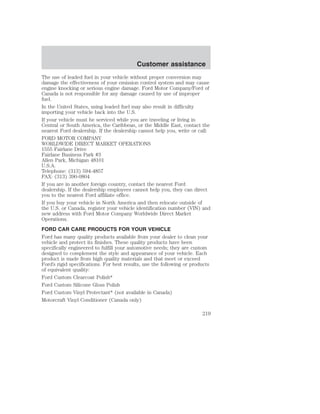 Customer assistance 
The use of leaded fuel in your vehicle without proper conversion may 
damage the effectiveness of your emission control system and may cause 
engine knocking or serious engine damage. Ford Motor Company/Ford of 
Canada is not responsible for any damage caused by use of improper 
fuel. 
In the United States, using leaded fuel may also result in difficulty 
importing your vehicle back into the U.S. 
If your vehicle must be serviced while you are traveling or living in 
Central or South America, the Caribbean, or the Middle East, contact the 
nearest Ford dealership. If the dealership cannot help you, write or call: 
FORD MOTOR COMPANY 
WORLDWIDE DIRECT MARKET OPERATIONS 
1555 Fairlane Drive 
Fairlane Business Park #3 
Allen Park, Michigan 48101 
U.S.A. 
Telephone: (313) 594-4857 
FAX: (313) 390-0804 
If you are in another foreign country, contact the nearest Ford 
dealership. If the dealership employees cannot help you, they can direct 
you to the nearest Ford affiliate office. 
If you buy your vehicle in North America and then relocate outside of 
the U.S. or Canada, register your vehicle identification number (VIN) and 
new address with Ford Motor Company Worldwide Direct Market 
Operations. 
FORD CAR CARE PRODUCTS FOR YOUR VEHICLE 
Ford has many quality products available from your dealer to clean your 
vehicle and protect its finishes. These quality products have been 
specifically engineered to fulfill your automotive needs; they are custom 
designed to complement the style and appearance of your vehicle. Each 
product is made from high quality materials and that meet or exceed 
Ford’s rigid specifications. For best results, use the following or products 
of equivalent quality: 
Ford Custom Clearcoat Polish* 
Ford Custom Silicone Gloss Polish 
Ford Custom Vinyl Protectant* (not available in Canada) 
Motorcraft Vinyl Conditioner (Canada only) 
219 
 