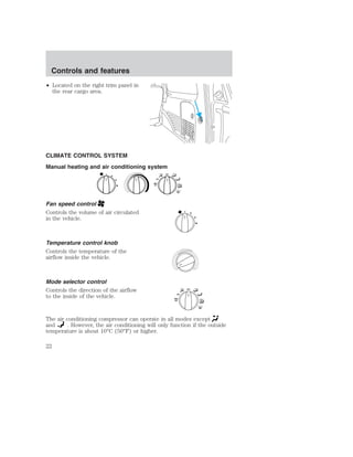 Controls and features 
• Located on the right trim panel in 
the rear cargo area. 
CLIMATE CONTROL SYSTEM 
Manual heating and air conditioning system 
Fan speed control 
Controls the volume of air circulated 
in the vehicle. 
Temperature control knob 
Controls the temperature of the 
airflow inside the vehicle. 
Mode selector control 
Controls the direction of the airflow 
to the inside of the vehicle. 
OFF 
A/C 
MAX 
A/C 
OFF 
A/C 
MAX 
A/C 
The air conditioning compressor can operate in all modes except 
and . However, the air conditioning will only function if the outside 
temperature is about 10°C (50°F) or higher. 
22 
 
