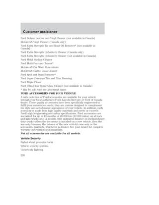 Customer assistance 
Ford Deluxe Leather and Vinyl Cleaner (not available in Canada) 
Motorcraft Vinyl Cleaner (Canada only) 
Ford Extra Strength Tar and Road Oil Remover* (not available in 
Canada) 
Ford Extra Strength Upholstery Cleaner (Canada only) 
Ford Extra Strength Upholstery Cleaner (not available in Canada) 
Ford Metal Surface Cleaner 
Ford Multi-Purpose Cleaner* 
Motorcraft Car Wash Concentrate 
Motorcraft Carlite Glass Cleaner 
Ford Spot and Stain Remover* 
Ford Super Premium Tire and Trim Dressing 
Ford Triple Clean 
Ford Ultra-Clear Spray Glass Cleaner (not available in Canada) 
* May be sold with the Motorcraft name 
FORD ACCESSORIES FOR YOUR VEHICLE 
A wide selection of Ford accessories are available for your vehicle 
through your local authorized Ford, Lincoln Mercury or Ford of Canada 
dealer. These quality accessories have been specifically engineered to 
fulfill your automotive needs; they are custom designed to complement 
the style and aerodynamic appearance of your vehicle. In addition, each 
accessory is made from high quality materials and meets or exceeds 
Ford’s rigid engineering and safety specifications. Ford accessories are 
warranted for up to 12 months or 20 000 km (12 000 miles) on all cars 
and light trucks and 12 months with unlimited distance on medium/heavy 
duty trucks unless the accessory is installed on a new vehicle, then the 
warranty becomes the balance of the new vehicle’s warranty or the 
accessories warranty, whichever is greater. See your dealer for complete 
warranty information and availability. 
Not all accessories are available for all models. 
Vehicle Security 
Styled wheel protector locks 
Vehicle security systems 
Underbody Lighting 
220 
 