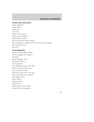 Customer assistance 
Comfort and convenience 
Cargo organizers 
Cargo shades 
Cargo trays 
Dash trim 
Engine block heaters 
Battery warmer/blanket 
Cellular phone holder 
Electrochromatic compass mirror 
Electrochromatic compass mirror with temperature display 
Heat storage system 
Tire step 
Travel equipment 
Daytime running lights (DRL) 
Factory luggage rack adaptors 
Fog lights 
Framed luggage covers 
Heavy-duty battery 
Running boards 
Auto headlamp system with DRL 
Spare tire soft storage cover 
Seat back pack storage 
Multi sport track rider cross bars 
Multi sport track rider adaptors 
Soft luggage cover 
Speed control 
Towing mirrors 
Trailer hitch 
Trailer hitch bars and balls 
Trailer hitch wiring adaptor 
221 
 