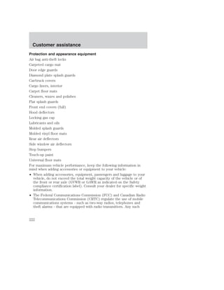 Customer assistance 
Protection and appearance equipment 
Air bag anti-theft locks 
Carpeted cargo mat 
Door edge guards 
Diamond plate splash guards 
Car/truck covers 
Cargo liners, interior 
Carpet floor mats 
Cleaners, waxes and polishes 
Flat splash guards 
Front end covers (full) 
Hood deflectors 
Locking gas cap 
Lubricants and oils 
Molded splash guards 
Molded vinyl floor mats 
Rear air deflectors 
Side window air deflectors 
Step bumpers 
Touch-up paint 
Universal floor mats 
For maximum vehicle performance, keep the following information in 
mind when adding accessories or equipment to your vehicle: 
• When adding accessories, equipment, passengers and luggage to your 
vehicle, do not exceed the total weight capacity of the vehicle or of 
the front or rear axle (GVWR or GAWR as indicated on the Safety 
compliance certification label). Consult your dealer for specific weight 
information. 
• The Federal Communications Commission (FCC) and Canadian Radio 
Telecommunications Commission (CRTC) regulate the use of mobile 
communications systems - such as two-way radios, telephones and 
theft alarms - that are equipped with radio transmitters. Any such 
222 
 