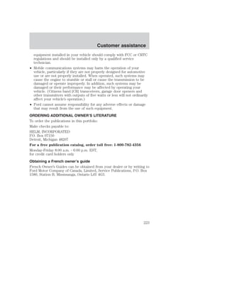 Customer assistance 
equipment installed in your vehicle should comply with FCC or CRTC 
regulations and should be installed only by a qualified service 
technician. 
• Mobile communications systems may harm the operation of your 
vehicle, particularly if they are not properly designed for automotive 
use or are not properly installed. When operated, such systems may 
cause the engine to stumble or stall or cause the transmission to be 
damaged or operate improperly. In addition, such systems may be 
damaged or their performance may be affected by operating your 
vehicle. (Citizens band [CB] transceivers, garage door openers and 
other transmitters with outputs of five watts or less will not ordinarily 
affect your vehicle’s operation.) 
• Ford cannot assume responsibility for any adverse effects or damage 
that may result from the use of such equipment. 
ORDERING ADDITIONAL OWNER’S LITERATURE 
To order the publications in this portfolio: 
Make checks payable to: 
HELM, INCORPORATED 
P.O. Box 07150 
Detroit, Michigan 48207 
For a free publication catalog, order toll free: 1-800-782-4356 
Monday-Friday 8:00 a.m. - 6:00 p.m. EST, 
for credit card holders only 
Obtaining a French owner’s guide 
French Owner’s Guides can be obtained from your dealer or by writing to 
Ford Motor Company of Canada, Limited, Service Publications, P.O. Box 
1580, Station B, Mississauga, Ontario L4Y 4G3. 
223 
 