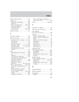 Engine block heater .................110 
Engine oil ..................................160 
checking and adding ..............160 
dipstick ....................................160 
filter, specifications ........162, 204 
recommendations ...................162 
refill capacities ........................204 
specifications ..................207, 209 
Exhaust fumes ..........................111 
F 
Fail safe cooling ........................170 
Fluid capacities .........................204 
Four-Wheel Drive vehicles ..13, 119 
control trac ...............................19 
description ..............................121 
driving off road .......................123 
electronic shift ..........19, 120–121 
indicator light ...................12, 120 
preparing to drive your 
vehicle .....................................115 
Fuel ............................................185 
calculating fuel economy .......189 
cap ...........................................188 
capacity ...................................204 
choosing the right fuel ...........187 
comparisons with EPA fuel 
economy estimates .................192 
detergent in fuel .....................188 
filling your vehicle 
with fuel ..................185, 188–189 
filter, specifications ........189, 204 
fuel pump shut-off switch .....137 
gauge .........................................15 
improving fuel economy ........189 
low fuel warning light ................8 
octane rating ...................187, 209 
quality ......................................187 
running out of fuel .................188 
Index 
safety information relating to 
automotive fuels .....................185 
Fuses ..................................138–139 
G 
Garage door opener ....................56 
Gas cap (see Fuel cap) ............188 
Gas mileage 
(see Fuel economy) .................189 
Gauges .........................................14 
battery voltage gauge ...............17 
engine coolant temperature 
gauge .........................................15 
engine oil pressure gauge ........17 
fuel gauge ..................................15 
odometer ...................................16 
speedometer .............................15 
tachometer ................................17 
trip odometer ............................16 
GAWR (Gross 
Axle Weight Rating) .................125 
calculating ...............................127 
definition .................................125 
driving with a heavy load ......125 
location ....................................125 
GVWR (Gross 
Vehicle Weight Rating) .............125 
calculating .......................125, 127 
definition .................................125 
driving with a heavy load ......125 
location ....................................125 
H 
Hazard flashers .........................137 
Head restraints ...........................77 
Headlamps ...................................18 
aiming ......................................199 
227 
 