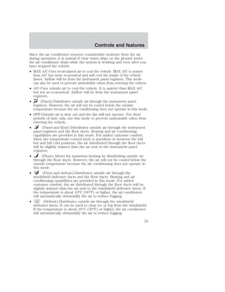 Controls and features 
Since the air conditioner removes considerable moisture from the air 
during operation, it is normal if clear water drips on the ground under 
the air conditioner drain while the system is working and even after you 
have stopped the vehicle. 
• MAX A/C-Uses recirculated air to cool the vehicle. MAX A/C is noisier 
than A/C but more economical and will cool the inside of the vehicle 
faster. Airflow will be from the instrument panel registers. This mode 
can also be used to prevent undesirable odors from entering the vehicle. 
• A/C-Uses outside air to cool the vehicle. It is quieter than MAX A/C 
but not as economical. Airflow will be from the instrument panel 
registers. 
• (Panel)-Distributes outside air through the instrument panel 
registers. However, the air will not be cooled below the outside 
temperature because the air conditioning does not operate in this mode. 
• OFF-Outside air is shut out and the fan will not operate. For short 
periods of time only, use this mode to prevent undesirable odors from 
entering the vehicle. 
• (Panel and floor)-Distributes outside air through the instrument 
panel registers and the floor ducts. Heating and air conditioning 
capabilities are provided in this mode. For added customer comfort, 
when the temperature control knob is anywhere in between the full 
hot and full cold positions, the air distributed through the floor ducts 
will be slightly warmer than the air sent to the instrument panel 
registers. 
• (Floor)-Allows for maximum heating by distributing outside air 
through the floor ducts. However, the air will not be cooled below the 
outside temperature because the air conditioning does not operate in 
this mode. 
• (Floor and defrost)-Distributes outside air through the 
windshield defroster ducts and the floor ducts. Heating and air 
conditioning capabilities are provided in this mode. For added 
customer comfort, the air distributed through the floor ducts will be 
slightly warmer than the air sent to the windshield defroster ducts. If 
the temperature is about 10°C (50°F) or higher, the air conditioner 
will automatically dehumidify the air to reduce fogging. 
• (Defrost)-Distributes outside air through the windshield 
defroster ducts. It can be used to clear ice or fog from the windshield. 
If the temperature is about 10°C (50°F) or higher, the air conditioner 
will automatically dehumidify the air to reduce fogging. 
23 
 