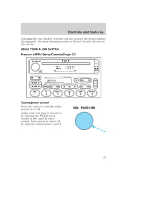 Controls and features 
Activating the rear window defroster will also activate the heated mirrors 
(if equipped). For more information refer to Heated Outside Mirrors in 
this section. 
USING YOUR AUDIO SYSTEM 
Premium AM/FM Stereo/Cassette/Single CD 
FM 1 
AMC 
BL RF 
DOLBY B NR 
ST 
SCAN BASS TREB SEL BAL 
AM FM 
REW FF 
Volume/power control 
Press the control to turn the audio 
system on or off. 
Audio power can also be turned on 
by pressing the AM/FM select 
control or the tape/CD select 
control. Audio power is turned off 
by using the volume/power control. 
TAPE 
DISC 
EJ CD 
FADE 
AUTO 
CLK 
SIDE 1-2 COMP SHUFFLE 
EJ 
MUTE 
VOL PUSH ON 
SEEK 
TUNE 
1 2 3 4 5 6 
VOL - PUSH ON 
27 
 