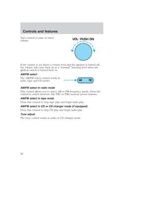 Controls and features 
Turn control to raise or lower 
volume. 
VOL - PUSH ON 
If the volume is set above a certain level and the ignition is turned off, 
the volume will come back on at a “nominal” listening level when the 
ignition switch is turned back on. 
AM/FM select 
The AM/FM select control works in 
radio, tape and CD modes. 
AM FM 
AM/FM select in radio mode 
This control allows you to select AM or FM frequency bands. Press the 
control to switch between AM, FM1 or FM2 memory preset stations. 
AM/FM select in tape mode 
Press this control to stop tape play and begin radio play. 
AM/FM select in CD or CD changer mode (if equipped) 
Press this control to stop CD play and begin radio play. 
Tune adjust 
The tune control works in radio or CD changer mode. 
28 
 