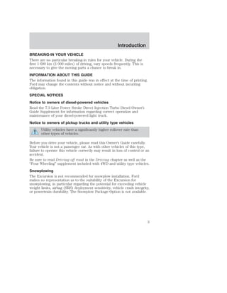 Introduction 
BREAKING-IN YOUR VEHICLE 
There are no particular breaking-in rules for your vehicle. During the 
first 1 600 km (1 000 miles) of driving, vary speeds frequently. This is 
necessary to give the moving parts a chance to break in. 
INFORMATION ABOUT THIS GUIDE 
The information found in this guide was in effect at the time of printing. 
Ford may change the contents without notice and without incurring 
obligation. 
SPECIAL NOTICES 
Notice to owners of diesel-powered vehicles 
Read the 7.3 Liter Power Stroke Direct Injection Turbo Diesel Owner’s 
Guide Supplement for information regarding correct operation and 
maintenance of your diesel-powered light truck. 
Notice to owners of pickup trucks and utility type vehicles 
Utility vehicles have a significantly higher rollover rate than 
other types of vehicles. 
Before you drive your vehicle, please read this Owner’s Guide carefully. 
Your vehicle is not a passenger car. As with other vehicles of this type, 
failure to operate this vehicle correctly may result in loss of control or an 
accident. 
Be sure to read Driving off road in the Driving chapter as well as the 
“Four Wheeling” supplement included with 4WD and utility type vehicles. 
Snowplowing 
The Excursion is not recommended for snowplow installation. Ford 
makes no representation as to the suitability of the Excursion for 
snowplowing, in particular regarding the potential for exceeding vehicle 
weight limits, airbag (SRS) deployment sensitivity, vehicle crash integrity, 
or powertrain durability. The Snowplow Package Option is not available. 
3 
 