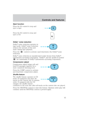 Eject function 
Press the EJ control to stop and 
eject a tape. 
Press the EJ control to stop and 
eject a CD. 
Controls and features 
EJ 
EJ 
Dolby noise reduction 
Dolby noise reduction operates in 
tape mode. Dolby noise reduction 
reduces the amount of hiss and 
4 
static during tape playback. 
Press the control to activate (and deactivate) the Dolby noise 
reduction. 
Dolby noise reduction is manufactured under license from Dolby 
Laboratories Licensing Corporation. “Dolby” and the double-D symbol 
are trademarks of Dolby Laboratories Licensing Corporation. 
Compression adjust 
Compression adjust brings soft and 
loud CD passages together for a 
COMP 
more consistent listening level. 
5 
Press the COMP control to activate 
and deactivate compression adjust. 
Shuffle feature 
The shuffle feature operates in CD 
mode (if equipped) and plays all 
SHUFFLE 
tracks on the current disc in random 
6 
order. If equipped with the CD 
changer, the shuffle feature 
continues to the next disc after all tracks on the current disc are played. 
Press the SHUFFLE control to start this feature. Random order play will 
continue until the SHUFFLE control is pressed again. 
35 
 