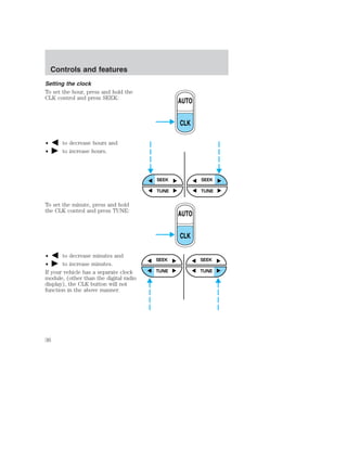 Setting the clock 
To set the hour, press and hold the 
CLK control and press SEEK: 
• to decrease hours and 
• to increase hours. 
To set the minute, press and hold 
the CLK control and press TUNE: 
• to decrease minutes and 
• to increase minutes. 
If your vehicle has a separate clock 
module, (other than the digital radio 
display), the CLK button will not 
function in the above manner. 
AUTO 
CLK 
SEEK SEEK 
TUNE TUNE 
AUTO 
CLK 
SEEK 
TUNE 
SEEK 
TUNE 
Controls and features 
36 
 