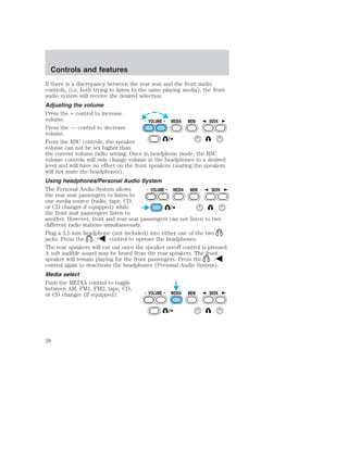 If there is a discrepancy between the rear seat and the front audio 
controls, (i.e, both trying to listen to the same playing media), the front 
audio system will receive the desired selection. 
Adjusting the volume 
Press the + control to increase 
volume. 
VOLUME MEDIA MEM SEEK 
Press the — control to decrease 
volume. 
From the RSC controls, the speaker 
volume can not be set higher than 
the current volume radio setting. Once in headphone mode, the RSC 
volume controls will only change volume in the headphones to a desired 
level and will have no effect on the front speakers (muting the speakers 
will not mute the headphones). 
Using headphones/Personal Audio System 
The Personal Audio System allows 
VOLUME MEDIA MEM SEEK 
the rear seat passengers to listen to 
one media source (radio, tape, CD, 
or CD changer if equipped) while 
the front seat passengers listen to 
another. However, front and rear seat passengers can not listen to two 
different radio stations simultaneously. 
Plug a 3.5 mm headphone (not included) into either one of the two 
jacks. Press the / control to operate the headphones. 
The rear speakers will cut out once the speaker on/off control is pressed. 
A soft audible sound may be heard from the rear speakers. The front 
speaker will remain playing for the front passengers. Press the / 
control again to deactivate the headphones (Personal Audio System). 
Media select 
Push the MEDIA control to toggle 
between AM, FM1, FM2, tape, CD, 
or CD changer (if equipped). 
VOLUME MEDIA MEM SEEK 
Controls and features 
38 
 
