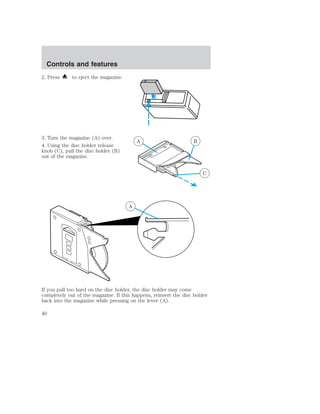 Controls and features 
2. Press to eject the magazine. 
3. Turn the magazine (A) over. 
4. Using the disc holder release 
knob (C), pull the disc holder (B) 
out of the magazine. 
A B 
C 
A 
If you pull too hard on the disc holder, the disc holder may come 
completely out of the magazine. If this happens, reinsert the disc holder 
back into the magazine while pressing on the lever (A). 
40 
 