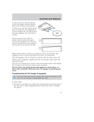 5. Line up the CD with the groove 
of the disc holder. Ensure that the 
label on the CD faces downwards. 
6. Press in on the disc holder until it 
locks securely into the magazine. If 
the disc holders are not fully locked 
into the magazine, the unit will not 
operate. 
Ensure that the disc holder is 
evenly inserted and at the same 
level as the magazine (A). The unit 
will not operate if the disc holder is 
not inserted at the same level (B). 
Controls and features 
A 
B 
Radio power must be turned on to play the CDs in the changer. The 
magazine may be stored in the glove box when not being used. 
The CD magazine may be inserted or ejected with the radio power off. 
ONLY use the magazine supplied with the CD changer, other types will 
damage the unit. 
Keep the CD changer door closed. Coins and foreign objects will damage 
the CD player and void your audio system warranty. 
Do not insert any promotional (odd shaped or sized) discs, or 
discs with removable labels into the CD changer as jamming may 
occur. 
Troubleshooting the CD changer (if equipped) 
The laser beam used in the compact disc player is harmful to the 
eyes. Do not attempt to disassemble the case. 
If sound skips: 
• You may be traveling on a rough road, playing badly scratched discs or 
the disc may be dirty. Skipping will not scratch the discs or damage 
the player. 
41 
 