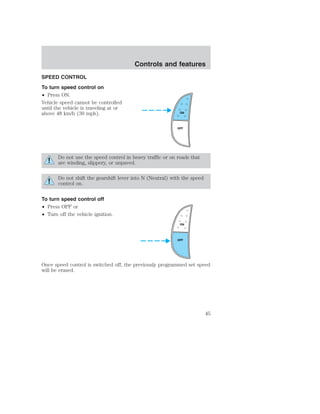 SPEED CONTROL 
To turn speed control on 
• Press ON. 
Vehicle speed cannot be controlled 
until the vehicle is traveling at or 
above 48 km/h (30 mph). 
Controls and features 
ON 
OFF 
Do not use the speed control in heavy traffic or on roads that 
are winding, slippery, or unpaved. 
Do not shift the gearshift lever into N (Neutral) with the speed 
control on. 
To turn speed control off 
• Press OFF or 
• Turn off the vehicle ignition. 
ON 
OFF 
Once speed control is switched off, the previously programmed set speed 
will be erased. 
45 
 
