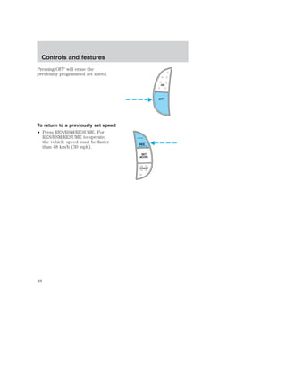 Pressing OFF will erase the 
previously programmed set speed. 
To return to a previously set speed 
• Press RES/RSM/RESUME. For 
RES/RSM/RESUME to operate, 
the vehicle speed must be faster 
than 48 km/h (30 mph). 
ON 
OFF 
RES 
SET 
ACCEL 
COAST 
Controls and features 
48 
 