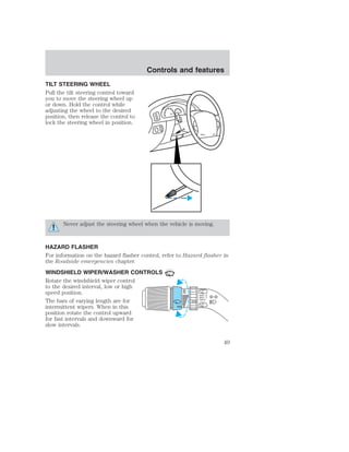 TILT STEERING WHEEL 
Pull the tilt steering control toward 
you to move the steering wheel up 
or down. Hold the control while 
adjusting the wheel to the desired 
position, then release the control to 
lock the steering wheel in position. 
Controls and features 
Never adjust the steering wheel when the vehicle is moving. 
HAZARD FLASHER 
For information on the hazard flasher control, refer to Hazard flasher in 
the Roadside emergencies chapter. 
WINDSHIELD WIPER/WASHER CONTROLS 
Rotate the windshield wiper control 
to the desired interval, low or high 
speed position. 
The bars of varying length are for 
intermittent wipers. When in this 
position rotate the control upward 
for fast intervals and downward for 
slow intervals. 
49 
 