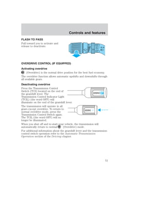 FLASH TO PASS 
Pull toward you to activate and 
release to deactivate. 
Controls and features 
OVERDRIVE CONTROL (IF EQUIPPED) 
Activating overdrive 
(Overdrive) is the normal drive position for the best fuel economy. 
The overdrive function allows automatic upshifts and downshifts through 
all available gears. 
Deactivating overdrive 
Press the Transmission Control 
Switch (TCS) located on the end of 
the gearshift lever. The 
OVERDRIVE 
Transmission Control Indicator Light 
(TCIL) (the word OFF) will 
illuminate on the end of the gearshift lever. 
The transmission will operate in all 
gears except overdrive. To return to 
normal overdrive mode, press the 
OVERDRIVE OFF 
Transmission Control Switch again. 
The TCIL (the word OFF) will no 
longer be illuminated. 
When you shut off and re-start your vehicle, the transmission will 
automatically return to normal (Overdrive) mode. 
For additional information about the gearshift lever and the transmission 
control switch operation refer to the Automatic Transmission 
Operation section of the Driving chapter. 
51 
 