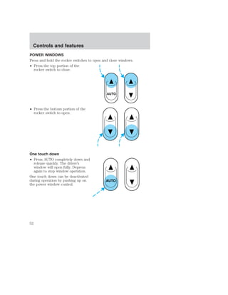 POWER WINDOWS 
Press and hold the rocker switches to open and close windows. 
• Press the top portion of the 
rocker switch to close. 
• Press the bottom portion of the 
rocker switch to open. 
One touch down 
• Press AUTO completely down and 
release quickly. The driver’s 
window will open fully. Depress 
again to stop window operation. 
One touch down can be deactivated 
during operation by pushing up on 
the power window control. 
AUTO 
AUTO 
Controls and features 
52 
 