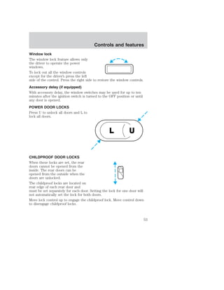 Controls and features 
Window lock 
The window lock feature allows only 
the driver to operate the power 
windows. 
To lock out all the window controls 
except for the driver’s press the left 
side of the control. Press the right side to restore the window controls. 
Accessory delay (if equipped) 
With accessory delay, the window switches may be used for up to ten 
minutes after the ignition switch is turned to the OFF position or until 
any door is opened. 
POWER DOOR LOCKS 
Press U to unlock all doors and L to 
lock all doors. 
L U 
CHILDPROOF DOOR LOCKS 
When these locks are set, the rear 
doors cannot be opened from the 
inside. The rear doors can be 
opened from the outside when the 
doors are unlocked. 
The childproof locks are located on 
rear edge of each rear door and 
must be set separately for each door. Setting the lock for one door will 
not automatically set the lock for both doors. 
Move lock control up to engage the childproof lock. Move control down 
to disengage childproof locks. 
53 
 