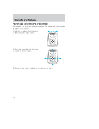 Controls and features 
POWER SIDE VIEW MIRRORS (IF EQUIPPED) 
The ignition can be in any position to adjust the power side view mirrors. 
To adjust your mirrors: 
1. Select L to adjust the left mirror 
or R to adjust the right mirror. 
2. Move the control in the direction 
you wish to tilt the mirror. 
MIRRORS 
L R 
MIRRORS 
L R 
3. Return to the center position to lock mirrors in place. 
54 
 