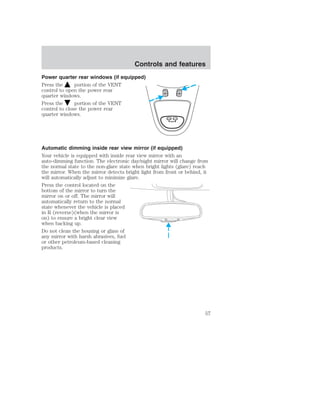 Controls and features 
Power quarter rear windows (if equipped) 
Press the portion of the VENT 
control to open the power rear 
quarter windows. 
Press the portion of the VENT 
control to close the power rear 
quarter windows. 
VENT VENT 
MODE E/M 
RESET 
Automatic dimming inside rear view mirror (if equipped) 
Your vehicle is equipped with inside rear view mirror with an 
auto-dimming function. The electronic day/night mirror will change from 
the normal state to the non-glare state when bright lights (glare) reach 
the mirror. When the mirror detects bright light from front or behind, it 
will automatically adjust to minimize glare. 
Press the control located on the 
bottom of the mirror to turn the 
mirror on or off. The mirror will 
automatically return to the normal 
state whenever the vehicle is placed 
in R (reverse)(when the mirror is 
on) to ensure a bright clear view 
when backing up. 
Do not clean the housing or glass of 
any mirror with harsh abrasives, fuel 
or other petroleum-based cleaning 
products. 
57 
 