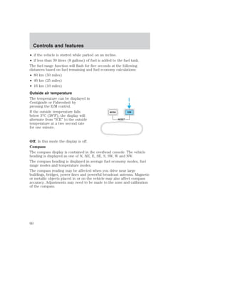 Controls and features 
• if the vehicle is started while parked on an incline. 
• if less than 30 liters (8 gallons) of fuel is added to the fuel tank. 
The fuel range function will flash for five seconds at the following 
distances based on fuel remaining and fuel economy calculations: 
• 80 km (50 miles) 
• 40 km (25 miles) 
• 16 km (10 miles) 
Outside air temperature 
The temperature can be displayed in 
Centigrade or Fahrenheit by 
pressing the E/M control. 
If the outside temperature falls 
MODE E/M 
below 3°C (38°F), the display will 
alternate from “ICE” to the outside 
RESET 
temperature at a two second rate 
for one minute. 
Off. In this mode the display is off. 
Compass 
The compass display is contained in the overhead console. The vehicle 
heading is displayed as one of N, NE, E, SE, S, SW, W and NW. 
The compass heading is displayed in average fuel economy modes, fuel 
range modes and temperature modes. 
The compass reading may be affected when you drive near large 
buildings, bridges, power lines and powerful broadcast antenna. Magnetic 
or metallic objects placed in or on the vehicle may also affect compass 
accuracy. Adjustments may need to be made to the zone and calibration 
of the compass. 
60 
 